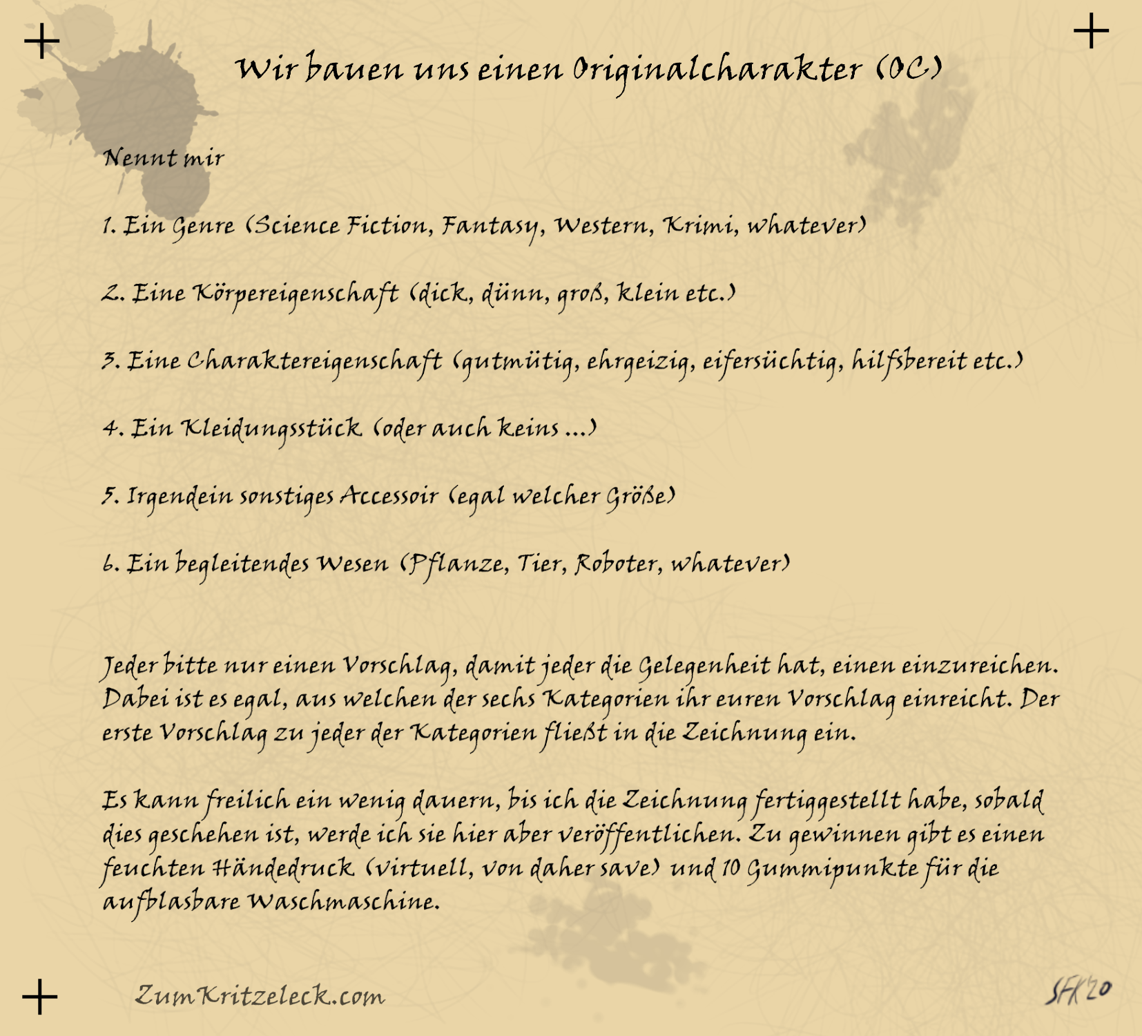 Nennt mir 1. Ein Genre (Science Fiction, Fantasy, Western, Krimi, whatever) 2. Eine Körpereigenschaft (dick, dünn, groß, klein etc.) 3. Eine Charaktereigenschaft (gutmütig, ehrgeizig, eifersüchtig, hilfsbereit etc.) 4. Ein Kleidungsstück (oder auch keins ...) 5. Irgendein sonstiges Accessoir (egal welcher Größe) 6. Ein begleitendes Wesen (Pflanze, Tier, Roboter, whatever) Jeder bitte nur einen Vorschlag, damit jeder die Gelegenheit hat, einen einzureichen. Dabei ist es egal, aus welchen der sechs Kategorien ihr euren Vorschlag einreicht. Der erste Vorschlag zu jeder der Kategorien fließt in die Zeichnung ein. Es kann freilich ein wenig dauern, bis ich die Zeichnung fertiggestellt habe, sobald dies geschehen ist, werde ich sie hier aber veröffentlichen. Zu gewinnen gibt es einen feuchten Händedruck (virtuell, von daher save) und 10 Gummipunkte für die aufblasbare Waschmaschine.