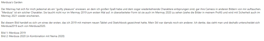 Text: Merdusa's Garden Der Mermay hat sich für mich jedesmal als ein "guilty pleasure" erwiesen, an dem ich großen Spaß habe und dem sogar wiederkehrende Charaktere entsprungen sind, gar ihre Cameos in anderen Bildern von mir auftauchen. "Merdusa" ist ein solcher Charakter. Sie taucht nicht nur im Mermay 2019 zum ersten Mal auf, in überarbeiteter Form ist sie auch im Mermay 2020 zu sehen (siehe die Bilder in meinem Profil) und wird mit Sicherheit auch im Mermay 2021 wieder erscheinen. Bei diesem Bild handelt es sich um eines der ersten, das ich 2019 mit meinem neuen Tablet und Sketchbook gezeichnet hatte. Mein Stil war damals noch ein anderer. Ich denke, das sieht man und deshalb unterscheidet sich Merdusa2019 auch von Merdusa2020. Bild 1: Merdusa 2019 Bild 2: Merdusa 2020 (in Kombination mit Nema 2020)