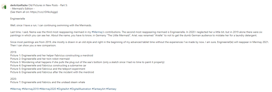 Old Pictures in New Posts - Part 5: - Mermaid's Edition - (See them all on: https://t.co/rSHkcAsjgp) Engineerielle Well, since I have a run, I can continuing swimming with the Mermaids. Last time, I said, Nema was the third most reappearing mermaid in my #Mermay's contributions. The second most reappearing mermaid is Engineerielle. In 2020 I neglected her a little bit, but in 2019 alone there were six paintings in which you can see her. About the name, you have to know, in Germany "The Little Mermaid", Ariel, was renamed "Arielle" to not to get the dumb German audience to mistake her for a laundry detergent. Since most paintings are from 2019, she mostly is drawn in an old style and right in the beginning of my advanced tablet time without the experiences I've made by now. I am sure, Engineeriel(le) will reappear in Mermay 2021. Then I can show you a new comparison. 2019: Picture 1: Engineerielle and her helper Fabricius constructing a merdroid Picture 2: Engineerielle and her twin robot mermaid Picture 3: Wondering what happens if she pulls the plug out of the sea's bottom (only a sketch since I had no time to paint it properly) Picture 4: Engineerielle and Fabricius constructing a submarine car Picture 5: Engineerielle and Fabricius and the teleport experiment Picture 6: Engineerielle and Fabricius after the incident with the merdroid 2020: Picture 7: Engineerielle and Fabricius and the undead steam whale