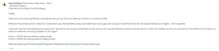 Old Pictures in New Posts - Part 7: - Mermaid's Edition - ( See them all on: https://t.co/rSHkcAsjgp ) Ceratia There only is one recurring Mermay mermaid left who you can find in my Mermay 2019 and in my Mermay 2020. Whenever the prompt came to "Deep Sea" Ceratia had a go. She resembles a deep sea frogfish (but not as ugly) with an urge to make friends but also the abyssal instincts of a frogfish - and its appetite. I love and I hate the 2019 painting at the same time. I like the fins and the glow of the light but the arms are too long and the tail ist too thin (and too short). In 2020 I did it better, but now you only see her from behind. So, this alone is a reason to make her a recurring charakter in 2021 again! Picture 1 (2019): Having problems making friends Picture 2 (2020): Still having problems making friends