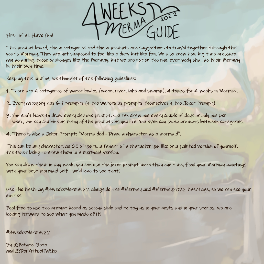 The guide to the 4WeeksMermay Prompt Board, the background is a pale version of the prompt board, the logo of the 4 Weeks Mermay + the word "Guide" on top of the guide, text: "First of all: Have fun!; "This prompt board, these categories and these prompts are suggestions to travel together through this year's Mermay. They are not supposed to feel like a duty but like fun. We also know how big time pressure can be during those challenges like the Mermay, but we are not on the run, everybody shall do their Mermay in their own time; Keeping this in mind, we thought of the following guidelines: 1. There are 4 categories of water bodies (ocean, river, lake and swamp), 4 topics for 4 weeks in Mermay; 2. Every category has 6-7 prompts (+ the waters as prompts themselves + the Joker Prompt); 3. You don't have to draw every day one prompt, you can draw one every couple of days or only one per; week, you can combine as many of the prompts as you like. You even can swap prompts between categories.; 4. There is also a Joker Prompt: "Mermaided - Draw a character as a mermaid"; This can be any character, an OC of yours, a fanart of a character you like or a painted version of yourself, the twist being to draw them in a mermaid version.; You can draw them in any week, you can use the joker prompt more than one time, flood your Mermay paintings; with your best mermaid self - we'd love to see that!; Use the hashtag #4WeeksMermay22 alongside the #Mermay and #Mermay2022 hashtags, so we can see your entries; Feel free to use the prompt board as second slide and to tag us in your posts and in your stories, we are; looking forward to see what you made of it!; #4WeeksMermay22; By @Potato_Beta and @DerKritzelFaZke".