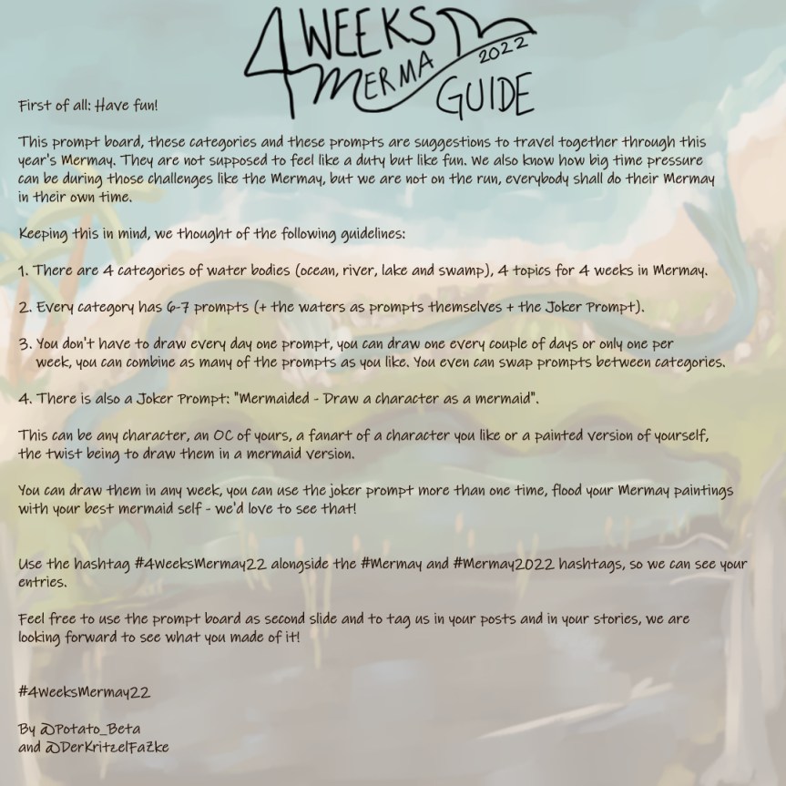The guide to the 4WeeksMermay Prompt Board, the background is a pale version of the prompt board, the logo of the 4 Weeks Mermay + the word "Guide" on top of the guide, text: "First of all: Have fun!; "This prompt board, these categories and these prompts are suggestions to travel together through this year's Mermay. They are not supposed to feel like a duty but like fun. We also know how big time pressure can be during those challenges like the Mermay, but we are not on the run, everybody shall do their Mermay in their own time; Keeping this in mind, we thought of the following guidelines: 1. There are 4 categories of water bodies (ocean, river, lake and swamp), 4 topics for 4 weeks in Mermay; 2. Every category has 6-7 prompts (+ the waters as prompts themselves + the Joker Prompt); 3. You don't have to draw every day one prompt, you can draw one every couple of days or only one per; week, you can combine as many of the prompts as you like. You even can swap prompts between categories.; 4. There is also a Joker Prompt: "Mermaided - Draw a character as a mermaid"; This can be any character, an OC of yours, a fanart of a character you like or a painted version of yourself, the twist being to draw them in a mermaid version.; You can draw them in any week, you can use the joker prompt more than one time, flood your Mermay paintings; with your best mermaid self - we'd love to see that!; Use the hashtag #4WeeksMermay22 alongside the #Mermay and #Mermay2022 hashtags, so we can see your entries; Feel free to use the prompt board as second slide and to tag us in your posts and in your stories, we are; looking forward to see what you made of it!; #4WeeksMermay22; By @Potato_Beta and @DerKritzelFaZke".