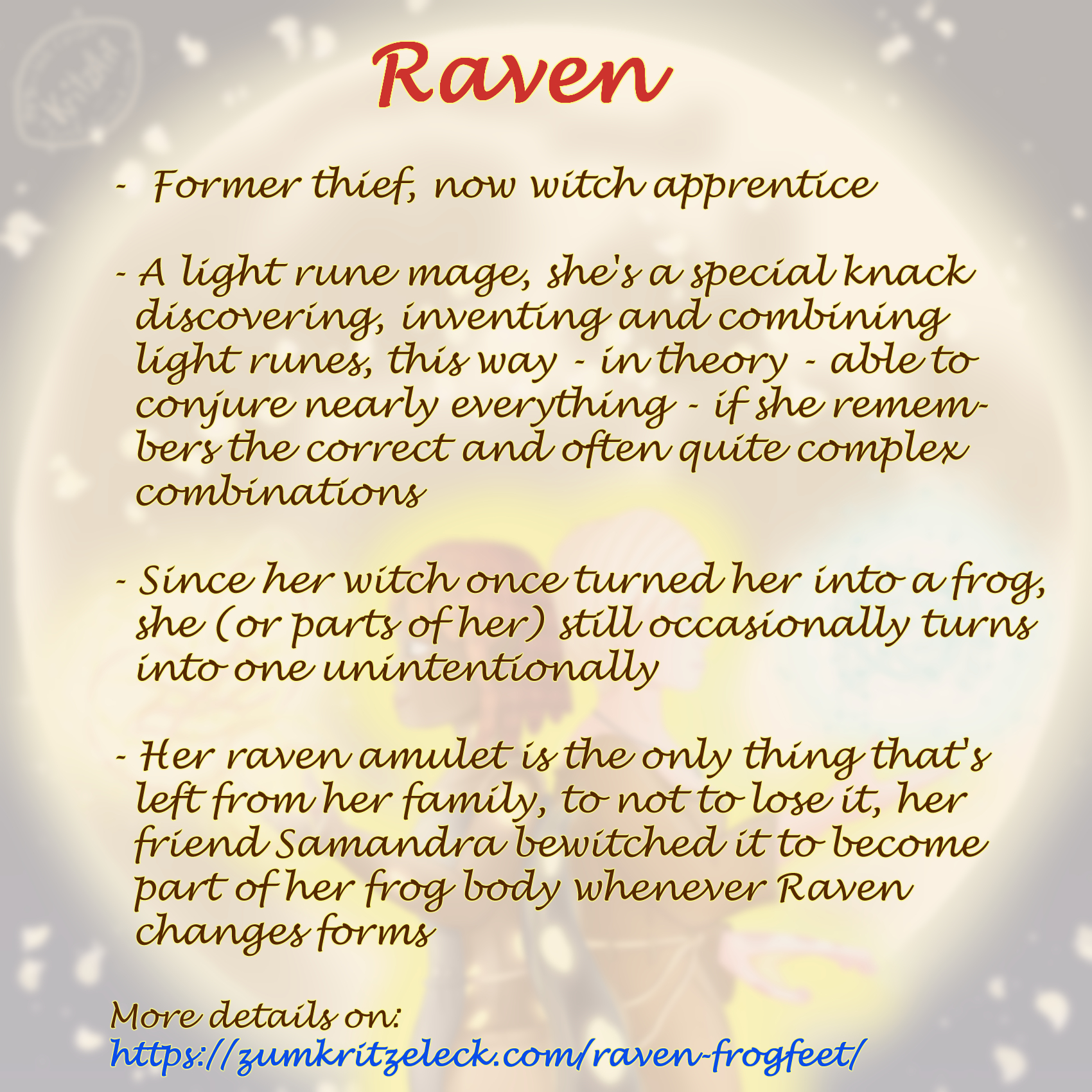 Text sheet, the announcing painting as faded background: "Former thief, now witch apprentice; A light rune mage, she's a special knack discovering, inventing and combining light runes, this way - in theory - able to conjure nearly everything - if she remembers the correct and often quite complex combinations; Since her witch once turned her into a frog, she (or parts of her) still occasionally turns into one unintentionally; Her raven amulet is the only thing that's left from her family, to not to lose it, her friend Samandra bewitched it to become part of her frog body whenever Raven changes forms; More details on: https://zumkritzeleck.com/raven-frogfeet/ ".