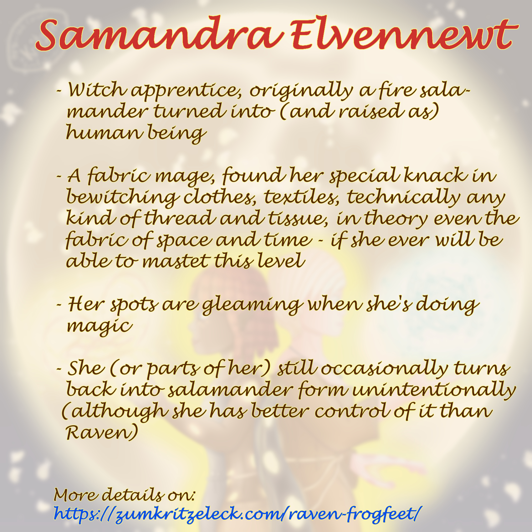 Text sheet, the announcing painting as faded background: "Samandra Elvennewt; Witch apprentice, originally a fire salamander turned into (and raised as) human being; A fabric mage, found her knack in bewitching clothes, textiles, technically any kind of thread and tissue, in theory even the fabric of space and time - if she ever will be able to mastet this level; Her spots are gleaming when she's doing magic; She (or parts of her) still occasionally turns back into salamander form unintentionally (although she has better control of it than Raven); More details on: https://zumkritzeleck.com/raven-frogfeet ".