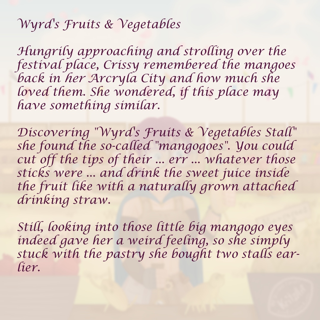 Text sheet to "Wyrd's Fruits & Vegetables", the painting blurred and faded in the background, a narrative text in the foreground: Wyrd's Fruits & Vegetables; Hungrily approaching and strolling over the festival place, Crissy remembered the mangoes back in HER Arcryla City and how much she loved them. She wondered, if this place may have something similar. Discovering "Wyrd's Fruits & Vegetables Stall" she found the so-called "mangogoes". You could cut off the tips of their ... err ... whatever those sticks were ... and drink the sweet juice inside the fruit like with a naturally grown attached drinking straw. Still, looking into those little big mangogo eyes indeed gave her a weird feeling, so she simply stuck with the pastry she bought two stalls earlier.