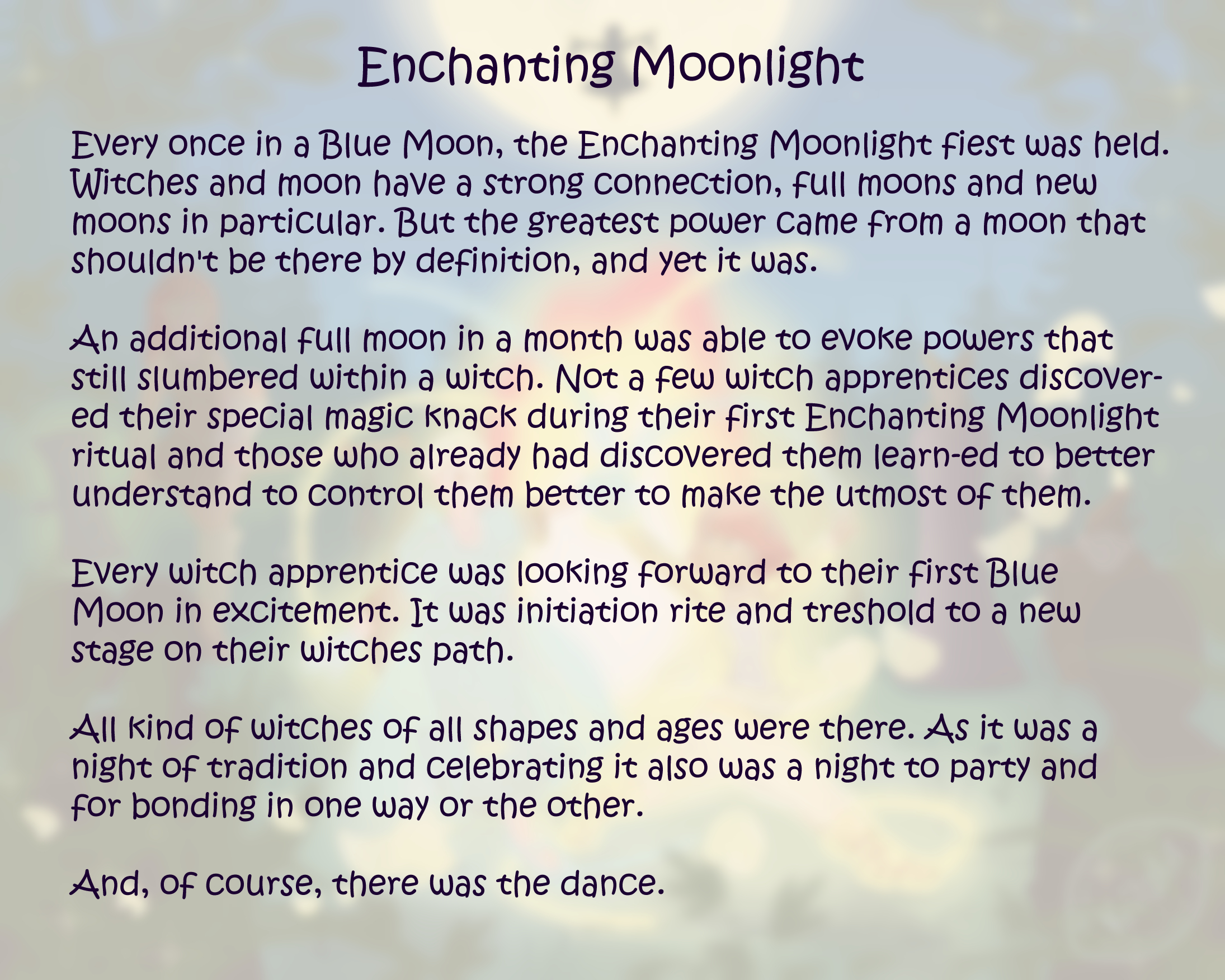 Text sheet (blurred and faded version of the painting) with an explanatory text: Enchanting Moonlight; Every once in a Blue Moon, the Enchanting Moonlight fiest was held. Witches and moon have a strong connection, full moons and new moons in particular. But the greatest power came from a moon that shouldn't be there by definition, and yet it was. An additional moon in a month was able to evoke powers that still slumbered within a witch. Not a few witch apprentices discovered their special magic knack during their first Enchanting Moonlight ritual and those who already had discovered them learned to better understand to control them better to make the utmost of them. Every witch apprentice was looking forward to their first Blue Moon in excitement. It was initiation rite and treshold to a new stage on their witches path. All kind of witches of all shapes and ages were there. As it was a night of tradition and celebrating it also was a night to party and for bonding in one way or the other. And, of course, there was the dance.
